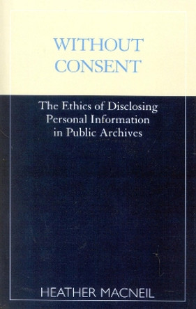 Without Consent: The Ethics of Disclosing Personal Information in Public Archives by Heather MacNeil 9780810839649