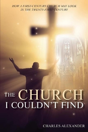 The Church I Couldn't Find: How a First-Century Church May Look in the Twenty-First Century by Charles Alexander 9781950256365