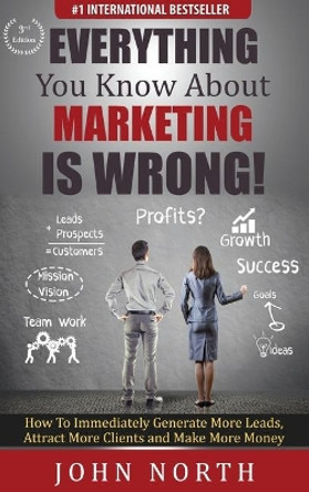 Everything You Know About Marketing Is Wrong!: How to Immediately Generate More Leads, Attract More Clients and Make More Money by John North 9781647645663