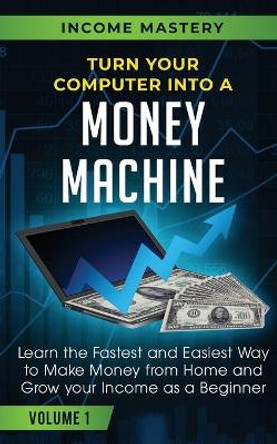 Turn Your Computer Into a Money Machine: Learn the Fastest and Easiest Way to Make Money From Home and Grow Your Income as a Beginner Volume 1 by Income Mastery 9781647772383