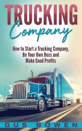 Trucking Company: How to Start a Trucking Company, Be Your Own Boss, and Make Good Profits by Gus Bowen 9781647483890