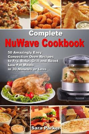 Complete NuWave Cookbook: 50 Amazingly Easy Convection Oven Recipes to Fry, Bake, Grill and Roast Low-Fat Meals in 30 Minutes or Less by Sara Parker 9781670400024