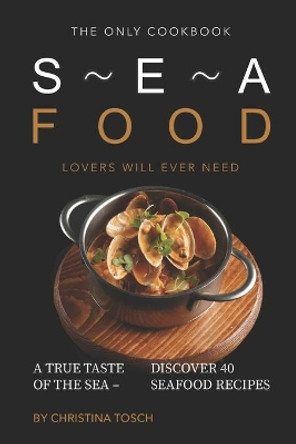 The Only Cookbook Seafood Lovers Will Ever Need: A True Taste of the Sea - Discover 40 Seafood Recipes by Christina Tosch 9781689878159