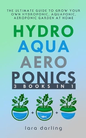 Hydroponics, Aquaponics, Aeroponics: The Ultimate Guide to Grow your own Hydroponic or Aquaponic or Aeroponic Garden at Home: Fruit, Vegetable, Herbs. by Lara Darling 9781702814584