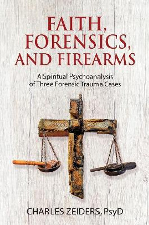 Faith, Forensics, and Firearms: A Spiritual Psychoanalysis of Three Forensic Trauma Cases by Charles Zeiders 9781630516642