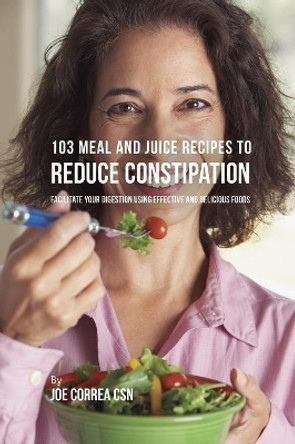 103 Meal and Juice Recipes to Reduce Constipation: Facilitate Your Digestion Using Effective and Delicious Foods by Joe Correa 9781635317985