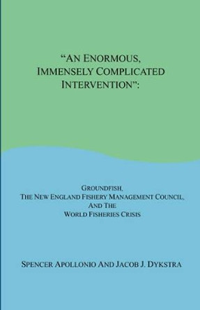 An Enormous, Immensely Complicated Intervention: Groundfish, the New England Fishery Management Council, and the World Fisheries Crisis by Professor Spencer Apollonio 9781598248333