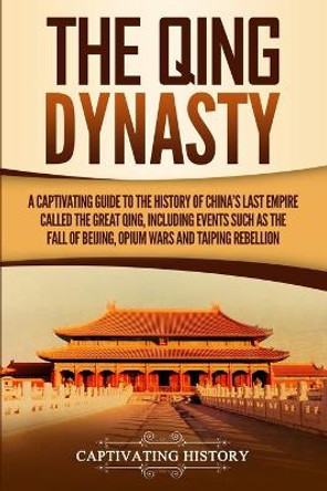 The Qing Dynasty: A Captivating Guide to the History of China's Last Empire Called the Great Qing, Including Events Such as the Fall of Beijing, Opium Wars, and Taiping Rebellion by Captivating History 9781647482428
