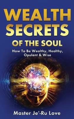 Wealth Secrets of The Soul: How to "Be" Wealthy, Healthy, Opulent & Wise! by Master Je'-Ru Love 9781649455659