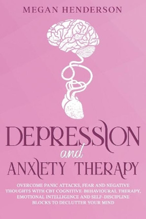 Depression and Anxiety Therapy: Overcome Panic Attacks, Fear and Negative Thoughts With CBT Cognitive-Behavioural Therapy, Emotional Intelligence and Self-Discipline Blocks to Declutter Your Mind by Megan Henderson 9781652183709