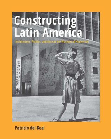 Constructing Latin America: Architecture, Politics, and Race at the Museum of Modern Art by Patricio del Real