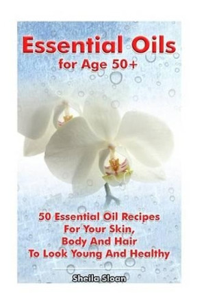 Essential Oils for Age 50+: 50 Essential Oil Recipes For Your Skin, Body And Hair To Look Young And Healthy: (Essential Oils, Skin Care Recipes, Aromatherapy) by Sheila Sloan 9781542746564