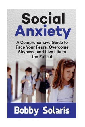 Social Anxiety: A Comprehensive Guide to Face Your Fears, Overcome Shyness, and Live Life to the Fullest by Bobby Solaris 9781544227474