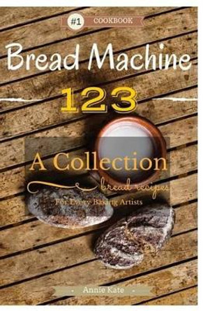 Bread Machine 123: A Collection of 123 Bread Machine Recipes for Every Baking Artists by Annie Kate 9781537542423