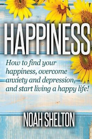 Happiness: How to Find Your Happiness, Overcome Anxiety and Depression, and Start Living a Happy Life! by Noah Shelton 9781537571911