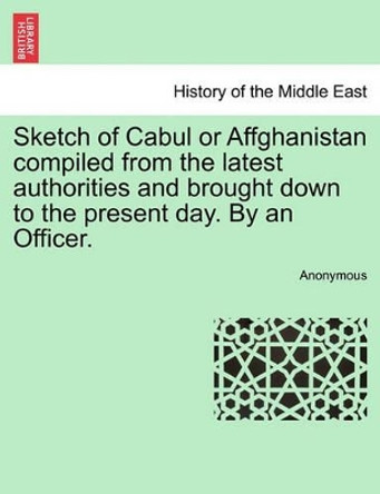 Sketch of Cabul or Affghanistan Compiled from the Latest Authorities and Brought Down to the Present Day. by an Officer. by Anonymous 9781241518745