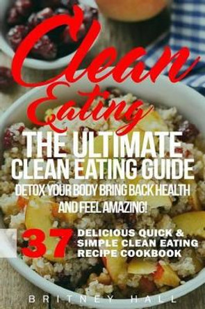 Clean Eating: The Ultimate Clean Eating Guide - Detox Your Body, Bring Back Health, and Feel Amazing! by Britney Hall 9781523651696