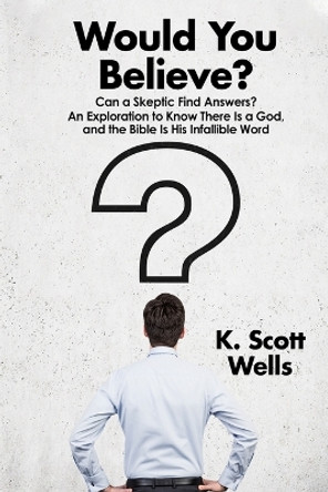 Would You Believe?: Can a Skeptic Find Answers? An Exploration to Know There is a God, and the Bible is His Infallible Word. by K Scott Wells 9781735708003