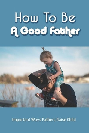 How To Be A Good Father: Important Ways Fathers Raise Child: Child Growth And Development by Rhoda Fisher 9798734450758