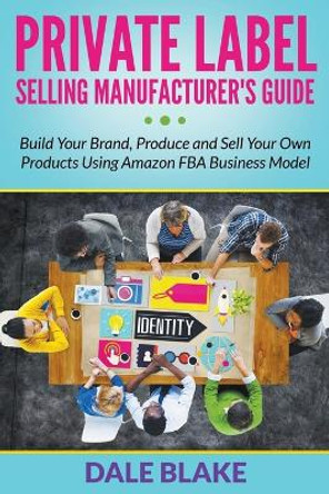 Private Label Selling Manufacturer's Guide: Build Your Brand, Produce and Sell Your Own Products Using Amazon FBA Business Model by Dale Blake 9781681859910