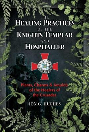 The Healing Practices of the Knights Templar and Hospitaller: Plants, Charms, and Amulets of the Healers of the Crusades by Jon G. Hughes