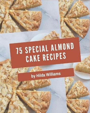 75 Special Almond Cake Recipes: An One-of-a-kind Almond Cake Cookbook by Hilda Williams 9798574117750