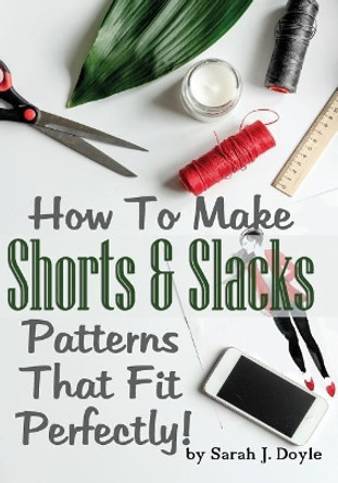 How To Make Shorts And Slacks Patterns That Fit Perfectly!: Illustrated Step-By-Step Guide for Easy Pattern Making by Sarah J Doyle 9781727135794