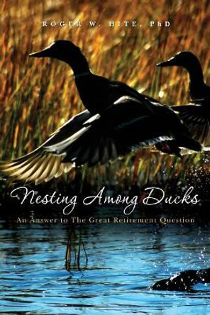 Nesting Among Ducks: An Answer to The Great Retirement Question by Roger W Hite Phd 9781439211212