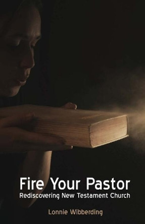 Fire Your Pastor: Rediscovering New Testament Church by Lonnie Wibberding 9781937681081