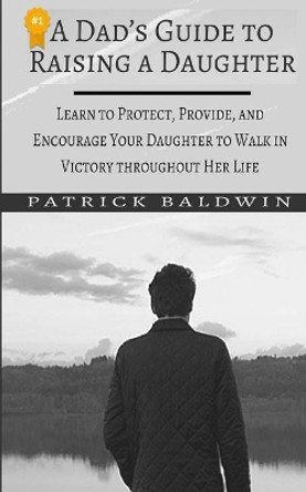 A Dad's Guide to Raising a Daughter: Learn to Protect, Provide, and Encourage Your Daughter to Walk in Victory Throughout Her Life by Patrick Baldwin 9781717445797