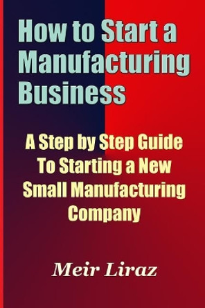 How to Start a Manufacturing Business - A Step by Step Guide to Starting a New Small Manufacturing Company by Meir Liraz 9781974167760