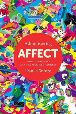 Administering Affect: Pop-Culture Japan and the Politics of Anxiety by Daniel White
