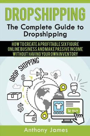 Dropshipping: The Complete Guide to Dropshipping (How to Create a Profitable Six Figure Online Business and Make Passive Income Without Having Your Own Inventory) by Anthony James 9781548877316