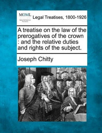 A Treatise on the Law of the Prerogatives of the Crown: And the Relative Duties and Rights of the Subject. by Joseph Chitty 9781240149926