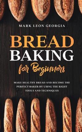 Bread Baking for Beginners: Make Healthy Bread and Become the Perfect Baker by Using the Right Tools and Techniques by Mark Leon Georgia 9798646414282