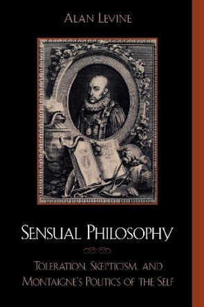 Sensual Philosophy: Toleration, Skepticism, and Montaigne's Politics of the Self by Alan Levine 9780739102473