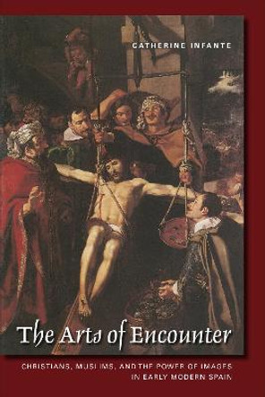 The Arts of Encounter: Christians, Muslims, and the Power of Images in Early Modern Spain by Catherine Infante