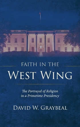Faith in the West Wing: The Portrayal of Religion in a Primetime Presidency by David W Graybeal 9781666748581