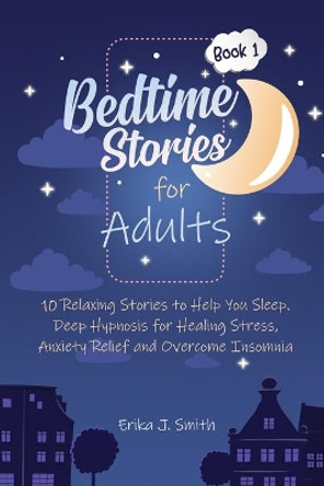 Bedtime Stories for Adults: 10 Relaxing Stories to Help You Sleep. Deep Hypnosis for Healing Stress, Anxiety Relief and Overcome Insomnia by Erika J Smith 9781698982397