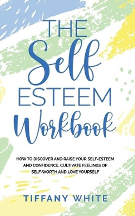 The Self Esteem Workbook: How to Discover and Raise Your Self-Esteem and Confidence, Cultivate Feelings of Self-Worth and Love Yourself by Tiffany White 9781677737697