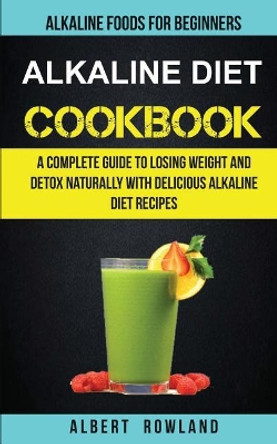 Alkaline Diet Cookbook: A Complete Guide to Losing Weight and Detox Naturally with Delicious Alkaline Diet Recipes: Alkaline Foods for Beginners by Albert Rowland 9781547196876