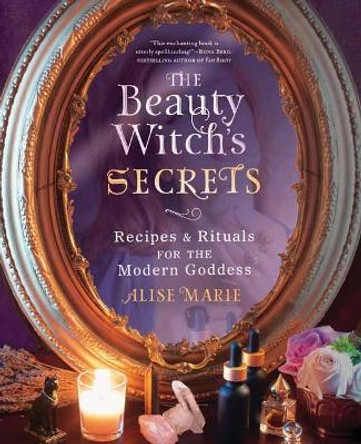 The Beauty Witch's Secrets: Recipes and Rituals for the Modern Goddess by Alise Marie