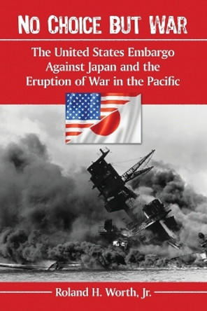 No Choice but War: The United States Embargo Against Japan and the Eruption of War in the Pacific by Roland H. Worth Jr 9780786477524