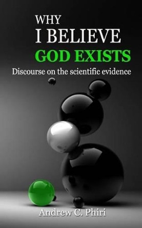 Why I believe God exists: Discourse on the scientific evidence by Andrew C Phiri 9781503121300