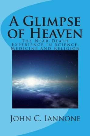 A Glimpse of Heaven: The Near-Death Experience in Science, Medicine and Religion by John C Iannone 9781494377007