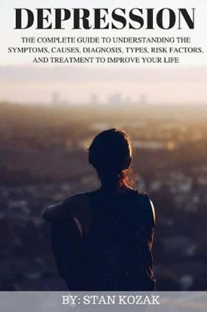 Depression: The Complete Guide to Understanding the Symptoms, Causes, Diagnosis, Types, Risk Factors, and Treatment to Improve Your Life by Stan Kozak 9781518697920