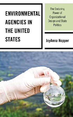 Environmental Agencies in the United States: The Enduring Power of Organizational Design and State Politics by Joyanna Hopper 9781498573474