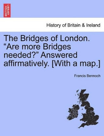 The Bridges of London. &quot;Are More Bridges Needed?&quot; Answered Affirmatively. [With a Map.] by Francis Bennoch 9781240862788