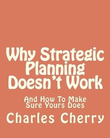 Why Strategic Planning Doesn't Work: And How To Make Sure It Does by Charles E Cherry 9781479394852
