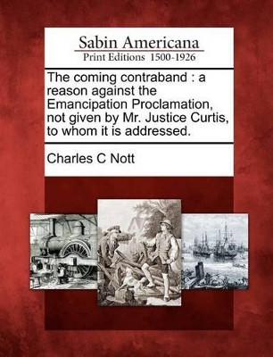 The Coming Contraband: A Reason Against the Emancipation Proclamation, Not Given by Mr. Justice Curtis, to Whom It Is Addressed. by Charles C Nott 9781275688988